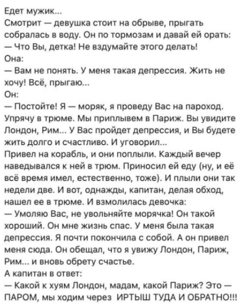 Едет мужик Смотрит девушка стоит на обрыве прыгать собралась в воду Он по тормозам и давай ей орать Что Вы детка Не ездумайте этого делать Она Вам не понять У меня такая депрессия Жить не хочу Всё прыгаю Он Постойте Я моряк я проведу Вас на пароход Упрячу в трюме Мы приплывем в Париж Вы увидите Лондон Рим У Вас пройдет депрессия и Вы будете жить до