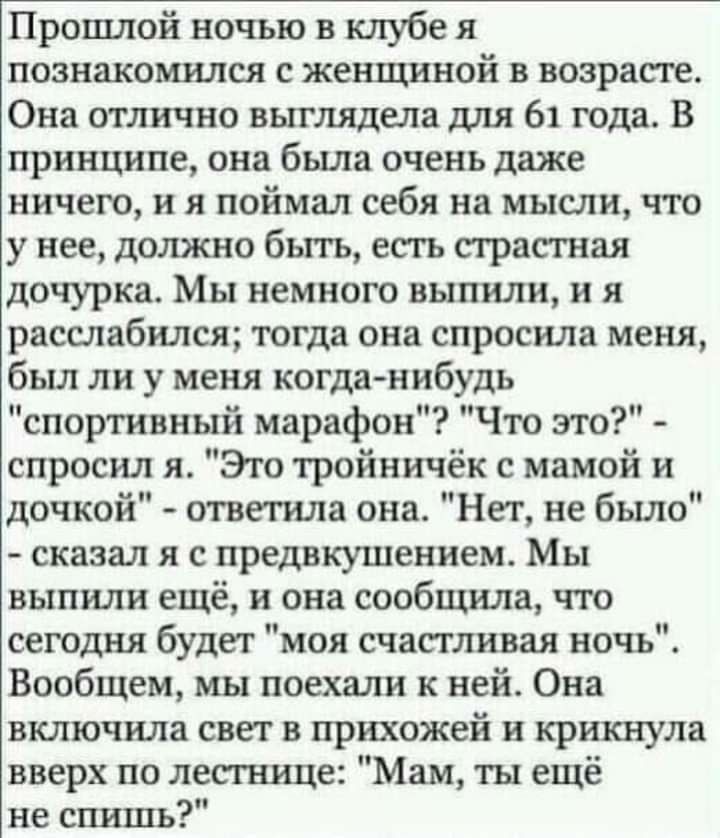 Прошлой ночью в клубе я познакомился с женщиной в возрасте Она отлично выглядела для 61 года В принципе она была очень даже ничего и я поймал себя на мысли что у нее должно быть есть страстная дочурка Мы немного выпили и я расслабился тогда она спросила меня был ли у меня когда нибудь спортивный марафон Что это спросил я Это тройничёк с мамой и доч