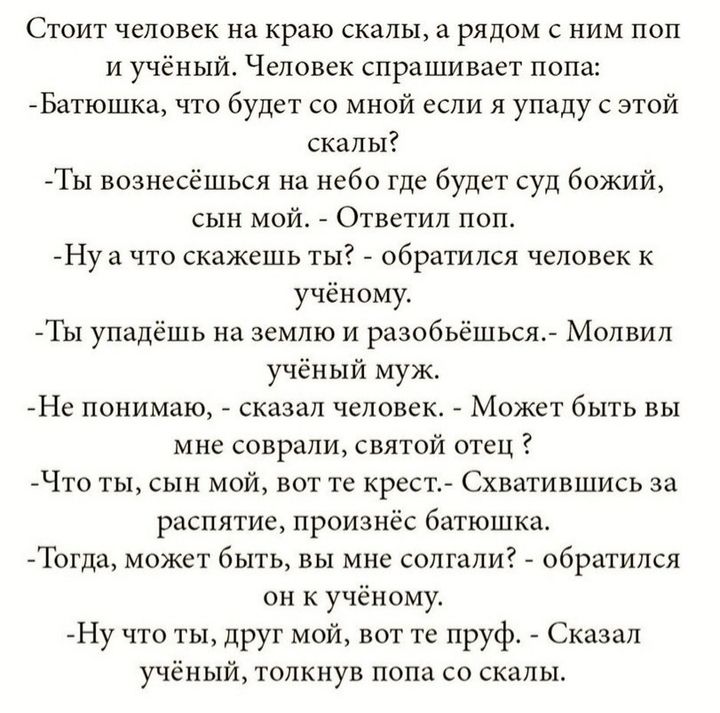 Стоит человек на краю скалы а рядом с ним поп и учёный Человек спрашивает попа Батюшка что будет со мной если я упаду с этой скалы Ты вознесёшься на небо где будет суд божий сын мой Ответил поп Нуа что скажешь ты обратился человек к учёному Ты упадёшь на землю и разобъёшься Молвил учёный муж Не понимаю сказал человек Может быть вы мне соврали свято