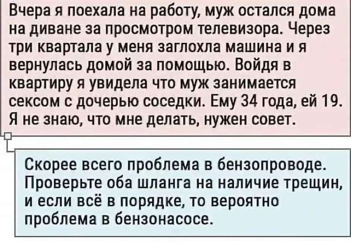 Вчера я поехала на работу муж остался дома на диване за просмотром телевизора Через три квартала у меня заглохла машина и я вернулась домой за помощью Войдя в квартиру я увидела что муж занимается сексом с дочерью соседки Ему 34 года ей 19 Я не знаю что мне делать нужен совет Скорее всего проблема в бензопроводе Проверьте оба шланга на наличие трещ