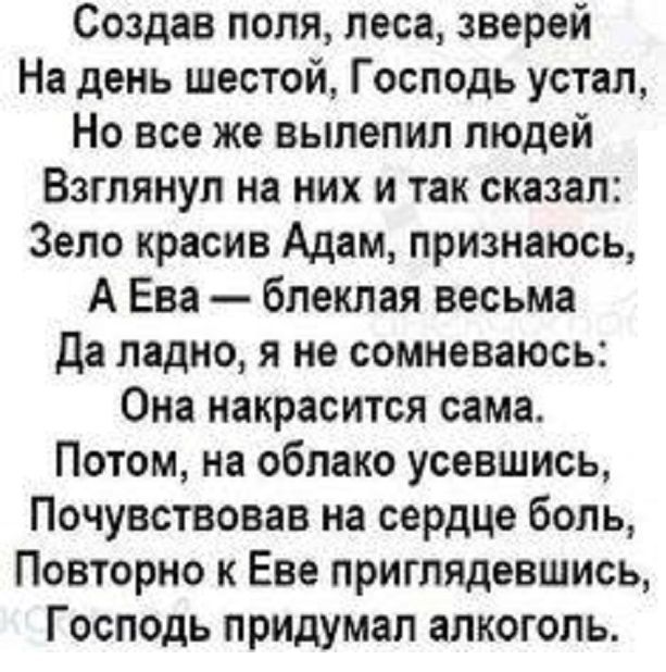 Создав поля леса зверей На день шестой Господь устал Но все же вылепил людей Взглянул на них и так сказал Зело красив Адам признаюсь А Ева блеклая весьма Да ладно я не сомневаюсь Она накрасится сама Потом на облако усевшись Почувствовав на сердце боль Повторно к Еве приглядевшись Господь придумал алкоголь