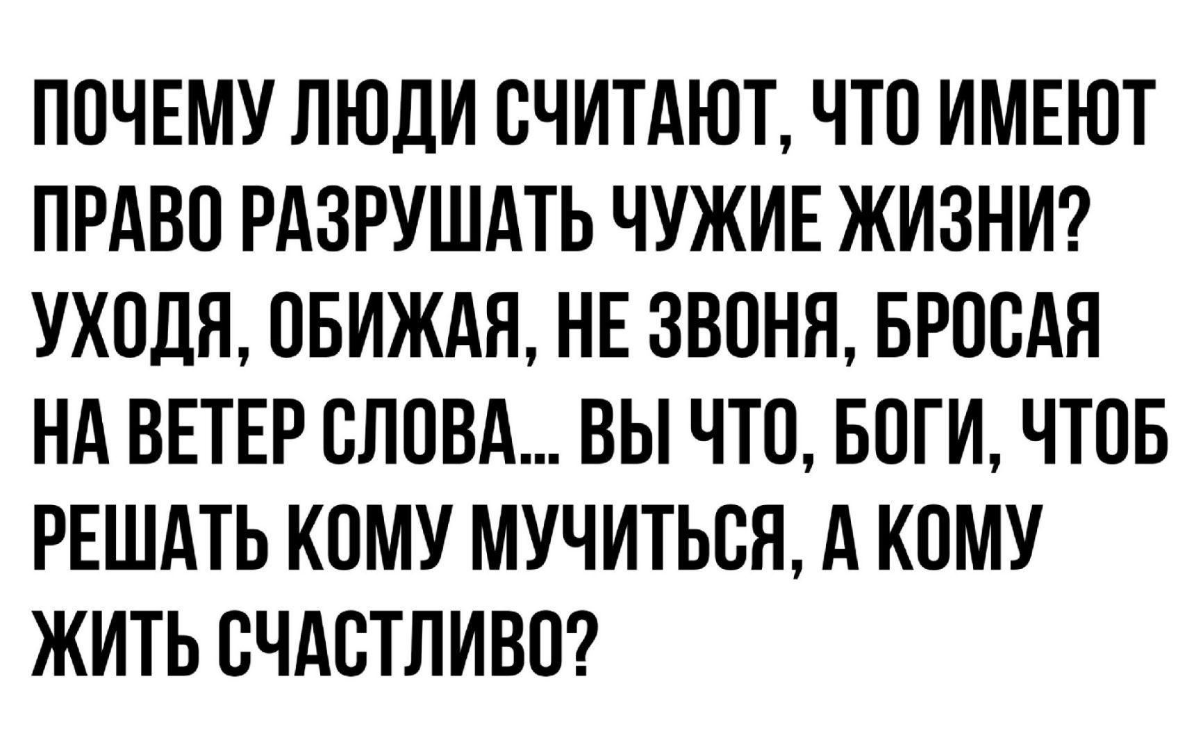 ПОЧЕМУ ЛЮДИ СЧИТАЮТ ЧТО ИМЕЮТ ПРАВО РАЗРУШАТЬ ЧУЖИЕ ЖИЗНИ УХОДЯ ОБИЖАЯ НЕ ЗВОНЯ БРОСАЯ НА ВЕТЕР СЛОВА ВЫ ЧТО БОГИ ЧТОБ РЕШАТЬ КОМУ МУЧИТЬСЯ А КОМУ ЖИТЬ СЧАСТЛИВО