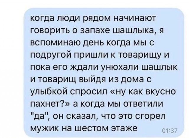 когда люди рядом начинают говорить о запахе шашлыка я вспоминаю день когда мы с подругой пришли к товарищу и пока его ждали унюхали шашлык и товарищ выйдя из дома с улыбкой спросил ну как вкусно пахнет а когда мы ответили да он сказал что это сгорел мужик на шестом этаже 01