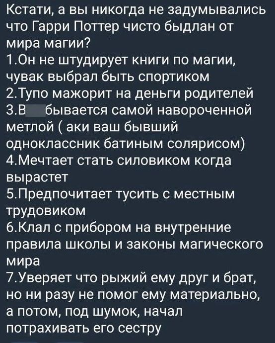 Кстати а вы никогда не задумывались что Гарри Поттер чисто быдлан от мира магии 1Он не штудирует книги по магии чувак выбрал быть спортиком 2Тупо мажорит на деньги родителей 3В бывается самой навороченной метлой аки ваш бывший одноклассник батиным солярисом 4Мечтает стать силовиком когда вырастет 5Предпочитает тусить с местным трудовиком 6Клал с пр