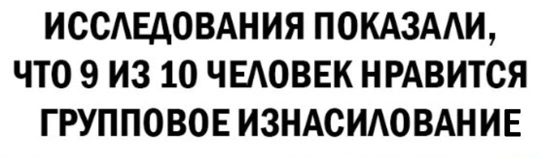 ИССЛЕДОВАНИЯ ПОКАЗАЛИ ЧТО 9 ИЗ 10 ЧЕЛОВЕК НРАВИТСЯ ГРУППОВОЕ ИЗНАСИЛОВАНИЕ