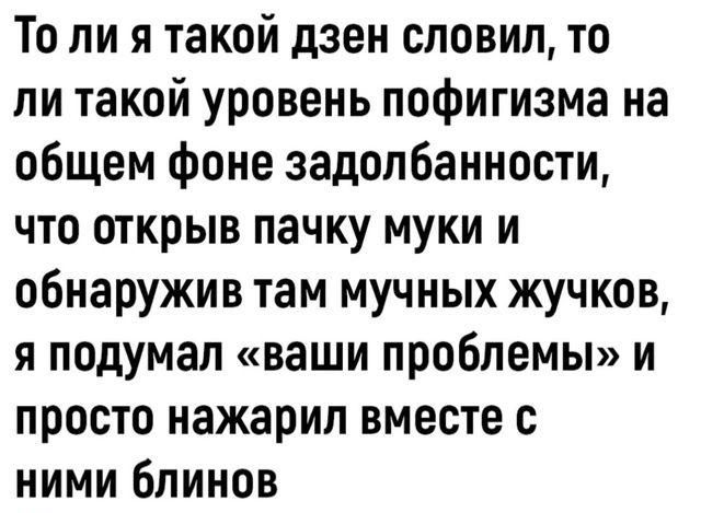 То ли я такой дзен словил то ли такой уровень пофигизма на общем фоне задолбанности что открыв пачку муки и обнаружив там мучных жучков я подумал ваши проблемы и просто нажарил вместе с ними блинов