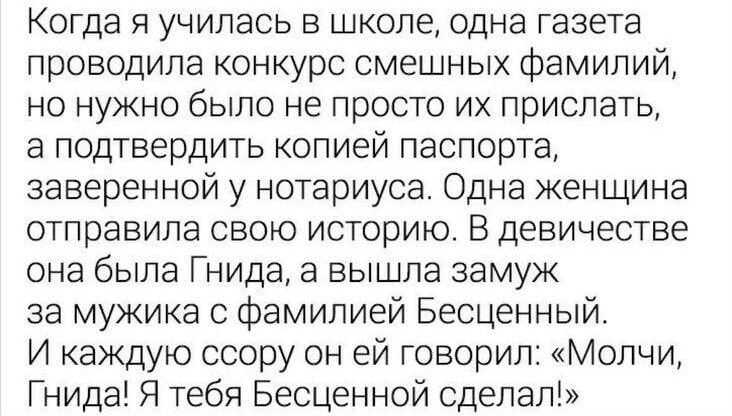 Когда я училась в школе одна газета проводила конкурс смешных фамилий но нужно было не просто их прислать а подтвердить копией паспорта заверенной у нотариуса Одна женщина отправила свою историю В девичестве она была Гнида а вышла замуж за мужика с фамилией Бесценный И каждую ссору он ей говорил Молчи Гнида Я тебя Бесценной сделал