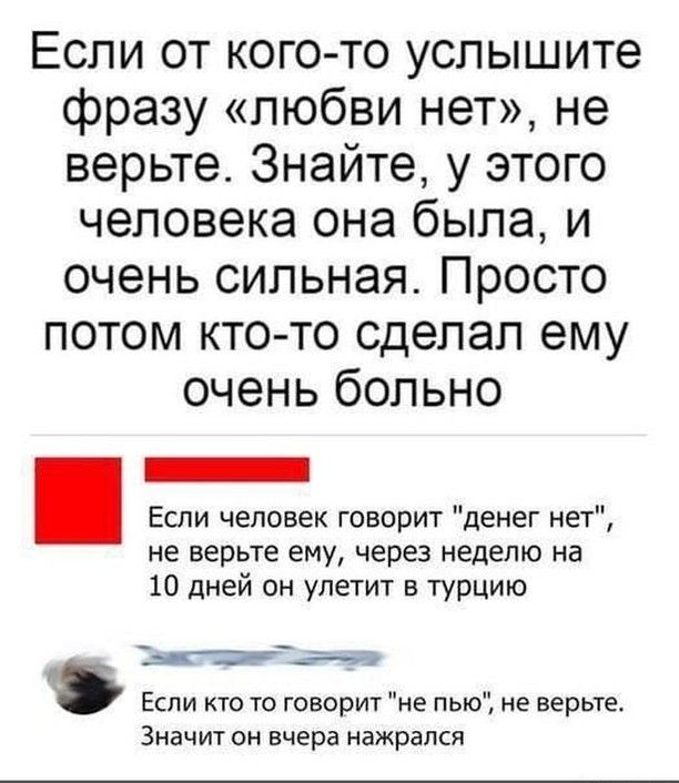 Если от кого то услышите фразу любви нет не верьте Знайте у этого человека она была и очень сильная Просто потом кто то сделал ему очень больно Если человек говорит денег нет не верьте ему через неделю на 10 дней он улетит в турцию Тыкосшит Если кто то говорит не пью не верьте Значит он вчера нажрался