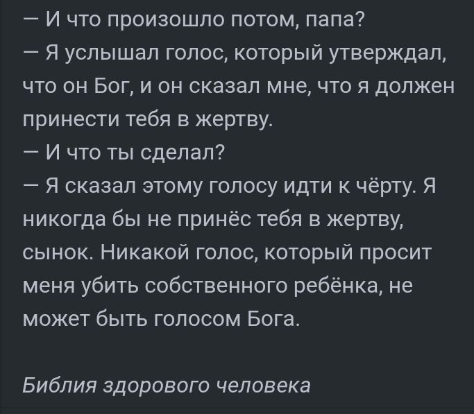 И что произошло потом папа Я услышал голос который утверждал что он Бог и он сказал мне что я должен принести тебя в жертву И что ты сделал Я сказал этому голосу идти к чёрту Я никогда бы не принёс тебя в жертву сынок Никакой голос который просит меня убить собственного ребёнка не может быть голосом Бога Библия здорового человека