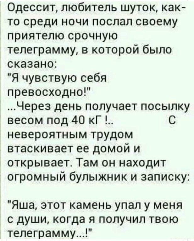 Одессит любитель шуток как то среди ночи послал своему приятелю срочную телеграмму в которой было сказано Я чувствую себя превосходно Через день получает посылку весом под 40 кГ С невероятным трудом втаскивает ее домой и открывает Там он находит огромный булыжник и записку Яша этот камень упал у меня с души когда я получил твою телеграмму