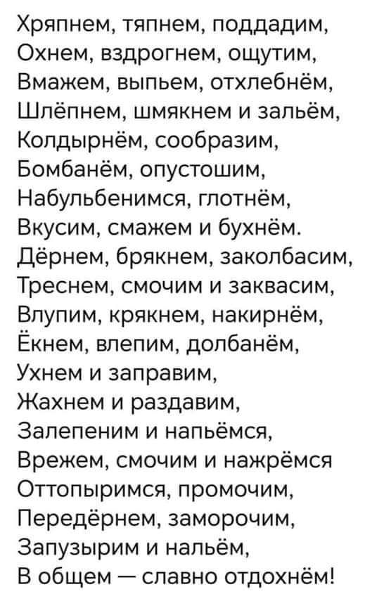 Хряпнем тяпнем поддадим Охнем вздрогнем ощутим Вмажем выпьем отхлебнём Шлёпнем шмякнем и зальём Колдырнём сообразим Бомбанём опустошим Набульбенимся глотнём Вкусим смажем и бухнём Дёрнем брякнем заколбасим Треснем смочим и заквасим Влупим крякнем накирнём Екнем влепим долбанём Ухнем и заправим Жахнем и раздавим Залепеним и напьёмся Врежем смочим и 