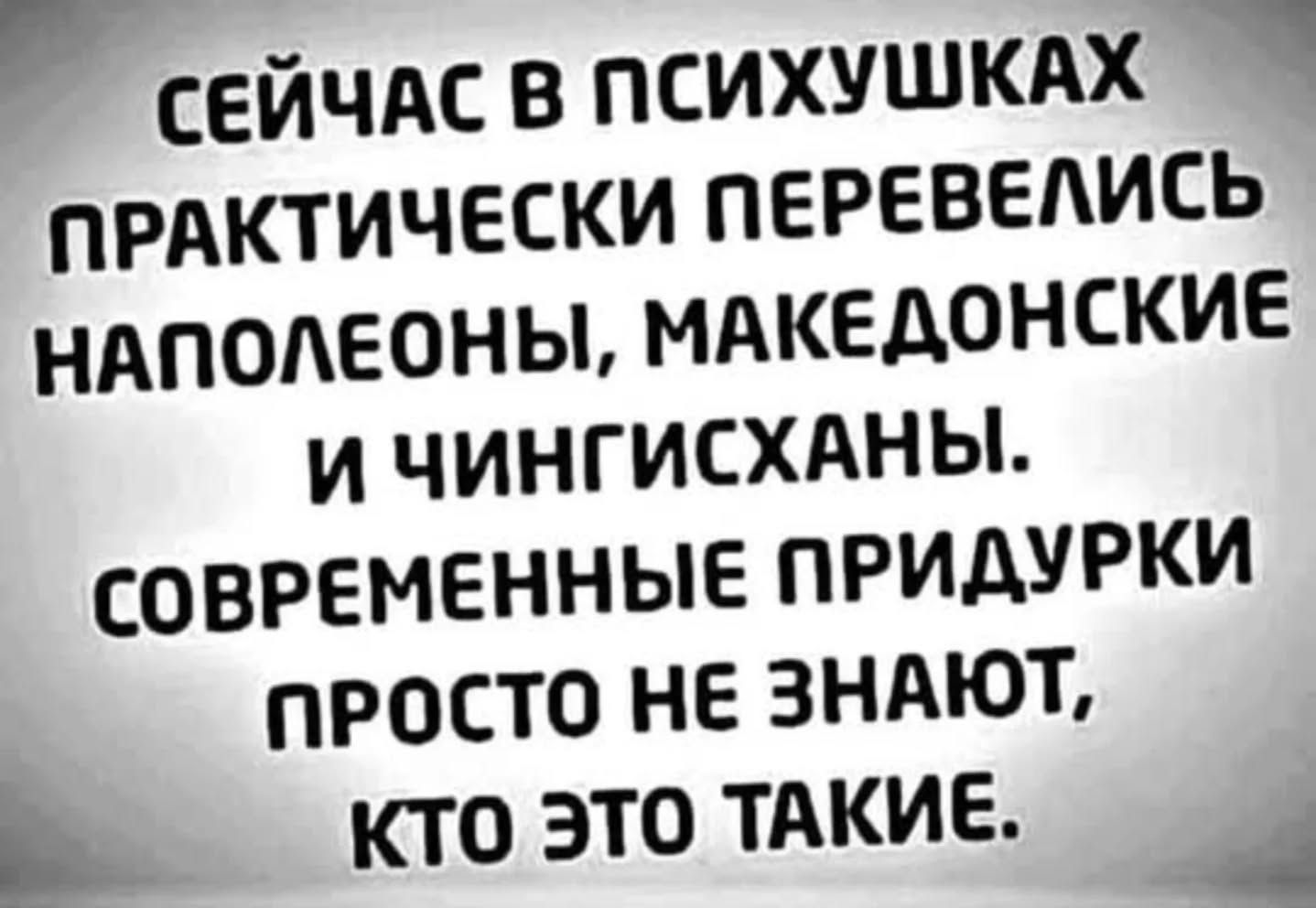 В СЕЙЧАС В ПСИХУШКАХ ь ПРАКТИЧЕСКИ ПЕРЕВЕЛИСЬ НАПОЛЕОНЫ МАКЕДОНСКИЕ И ЧИНГИСХАНЫ СОВРЕМЕННЫЕ ПРИДУРКИ ПРОСТО НЕ ЗНАЮТ кто ЭТО ТАКИЕ _