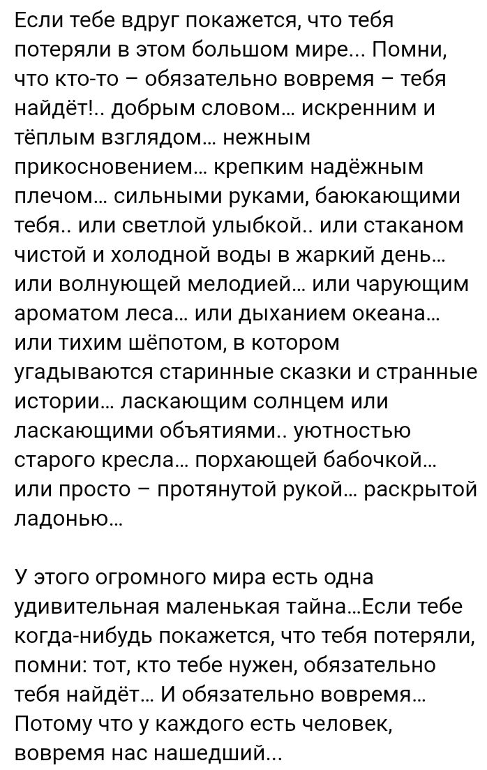 Если тебе вдруг покажется что тебя потеряли в этом большом мире Помни что кто то обязательно вовремя тебя найдёт добрым словом искренним и тёплым взглядом нежным прикосновением крепким надёжным плечом сильными руками баюкающими тебя или светлой улыбкой или стаканом чистой и холодной воды в жаркий день или волнующей мелодией или чарующим ароматом ле