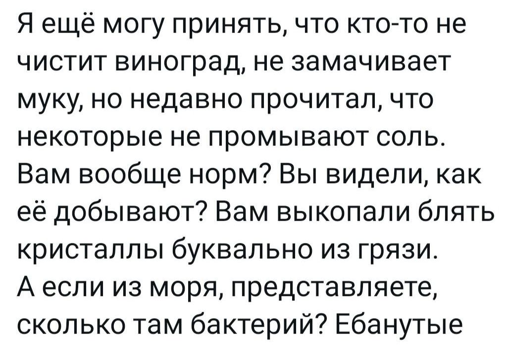 Я ещё могу принять что кто то не чистит виноград не замачивает муку но недавно прочитал что некоторые не промывают соль Вам вообще норм Вы видели как её добывают Вам выкопали блять кристаллы буквально из грязи Аесли из моря представляете сколько там бактерий Ебанутые