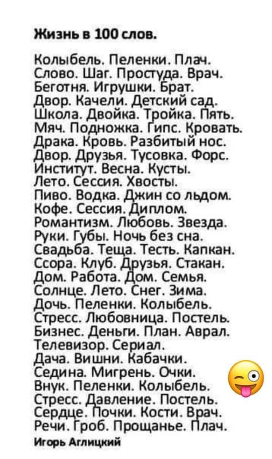 Жизнь в 100 слов Колыбель Пеленки Плач Слово Шаг Простуда Врач Беготня Игрушки Брат Двор Качели Детский сжтъ Школа Двойка Тройка й Мяч Подножка Гипс Кровать Драка Кровь Разбитый нос Двор Друзья Тусовка Форс Институт Весна Кусты Лето Сессия Хвосты Пиво Водка Джин со льдом Кофе Сессия Диплом Романтизм Любовь Звезда Руки Губы Ночь без сна Свадьба Теща