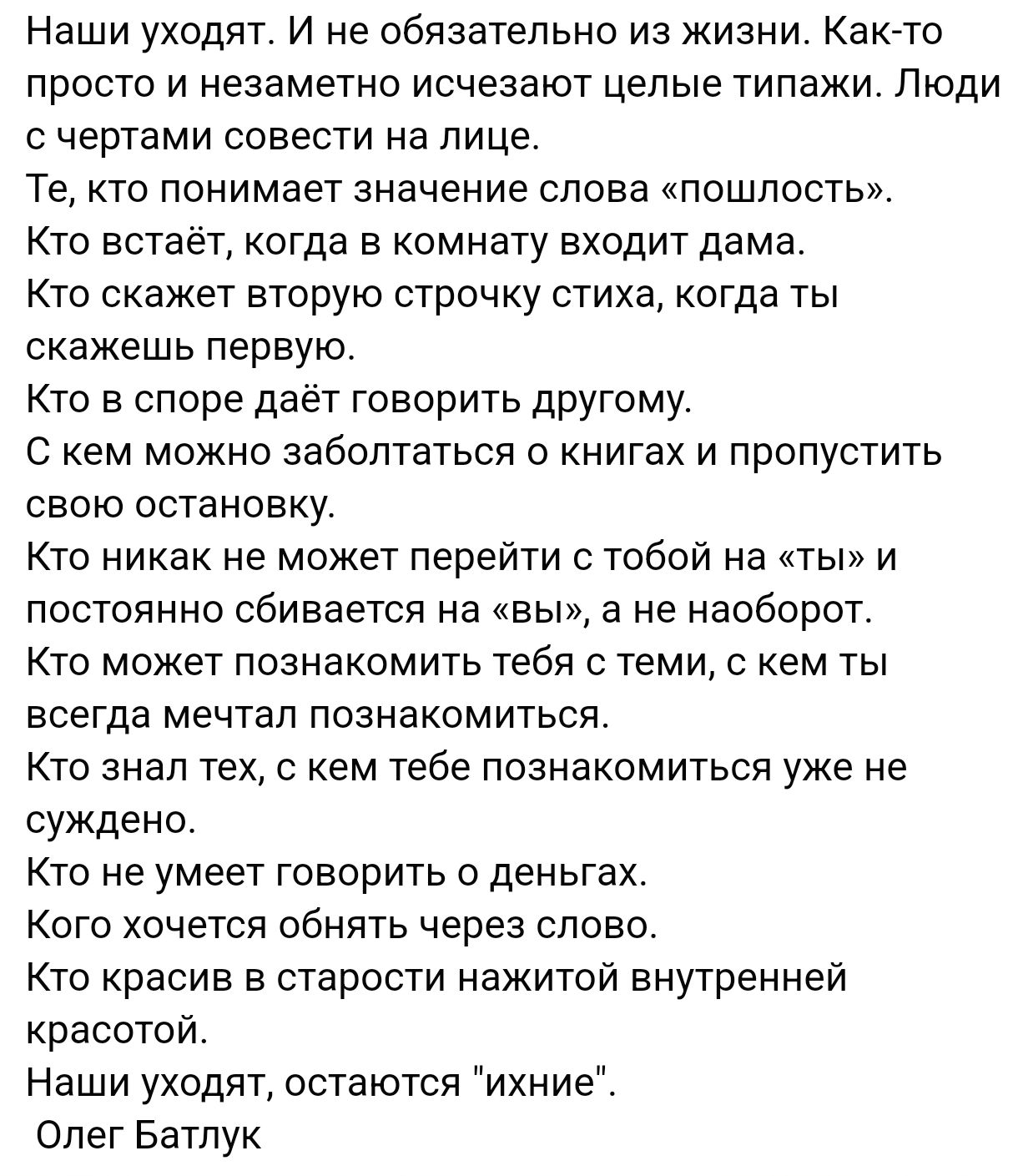 Наши уходят И не обязательно из жизни Как то просто и незаметно исчезают целые типажи Люди счертами совести на лице Те кто понимает значение слова пошлость Кто встаёт когда в комнату входит дама Кто скажет вторую строчку стиха когда ты скажешь первую Кто в споре даёт говорить другому С кем можно заболтаться о книгах и пропустить свою остановку Кто 