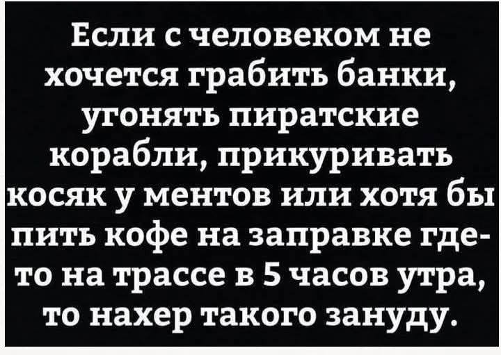 Если с человеком не хочется грабить банки угонять пиратские корабли прикуривать косяк у ментов или хотя бы пить кофе на заправке где то на трассе в 5 часов утра то нахер такого зануду