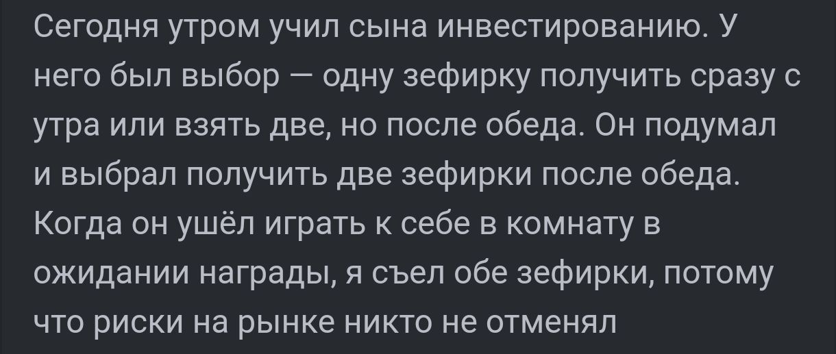 Сегодня утром учил сына инвестированию У него был выбор одну зефирку получить сразу с утра или взять две но после обеда Он подумал и выбрал получить две зефирки после обеда Когда он ушёл играть к себе в комнату в ожидании награды я съел обе зефирки потому что риски на рынке никто не отменял