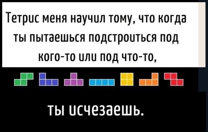 Тетрис меня научил тому что когда ты пытаешься подстроиться под кого то улу под что то а Выа еВы шоно В шй Б ты исчезаешь