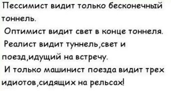 Пессимист видит только бесконечный тоннель Оптимист видит свет в конце тоннеля Реалист видит туннельсвет и поезд идущий на встречу И только машинист поезда видит трех идиотов сидящих на рельсах