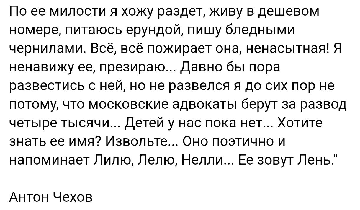 По ее милости я хожу раздет, живу в дешевом номере, питаюсь ерундой, пишу бледными чернилами. Всё, всё пожирает она, ненасытная! Я ненавижу ее, презираю... Давно бы пора развестись с ней, но не развлекся я до сих пор не потому, что московские адвокаты берут за развод четыре тысячи... Детей у нас пока нет... Хотите знать ее имя? Извольте... Оно поэтическо и напоминает Лиль, Лелю, Нелли... Её зовут Лень.