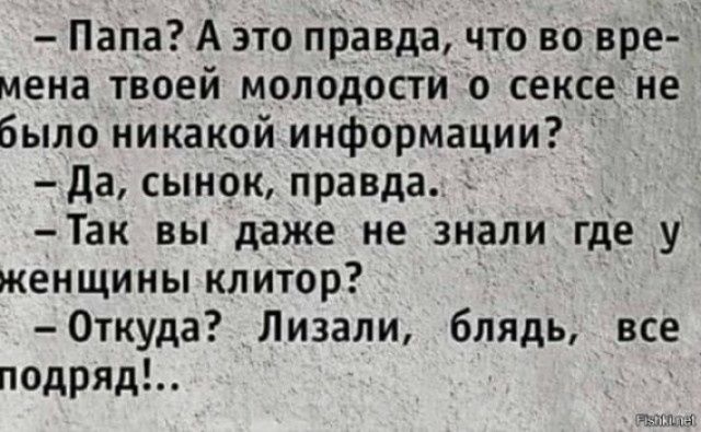 – Папа? А это правда, что во времена твоей молодости о сексе не было никакой информации?
– Да, сынок, правда.
– Так вы даже не знали где у женщины клитор?
– Откуда? Лизали, блядь, все подряд!...