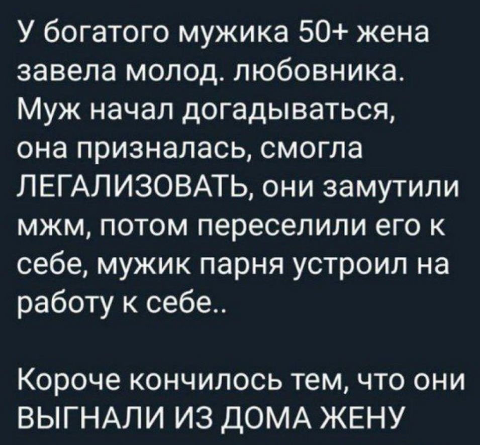 У богатого мужа 50+ жена завела молодого любовника. Муж начал догадываться, она призналась, смогла ЛЕГАЛИЗОВАТЬ, они замутели мжм, потом переселили его к себе, мужик парня устроил на работу к себе.. Короче кончилось тем, что они ВЫГНАЛИ ИЗ ДОМА ЖЕНУ.