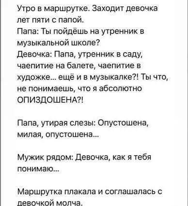 Утро в маршрутке. Заходит девочка лет пяти с папой.
Папа: Ты пойдёшь на утренник в музыкальной школе?
Девочка: Папа, утренник в саду, чайкапите на балете, чайкапите в художке... ещё и в музыкалке?! Ты что, не понимаешь, что я абсолютно ОПИЗДОШЕНА?!
Папа, утирая слезы: Опустошена, милая, опустошена...
Мужик рядом: Девочка, как я тебя понимаю...
Маршрутка плакала и соглашалась с девочкой молча.