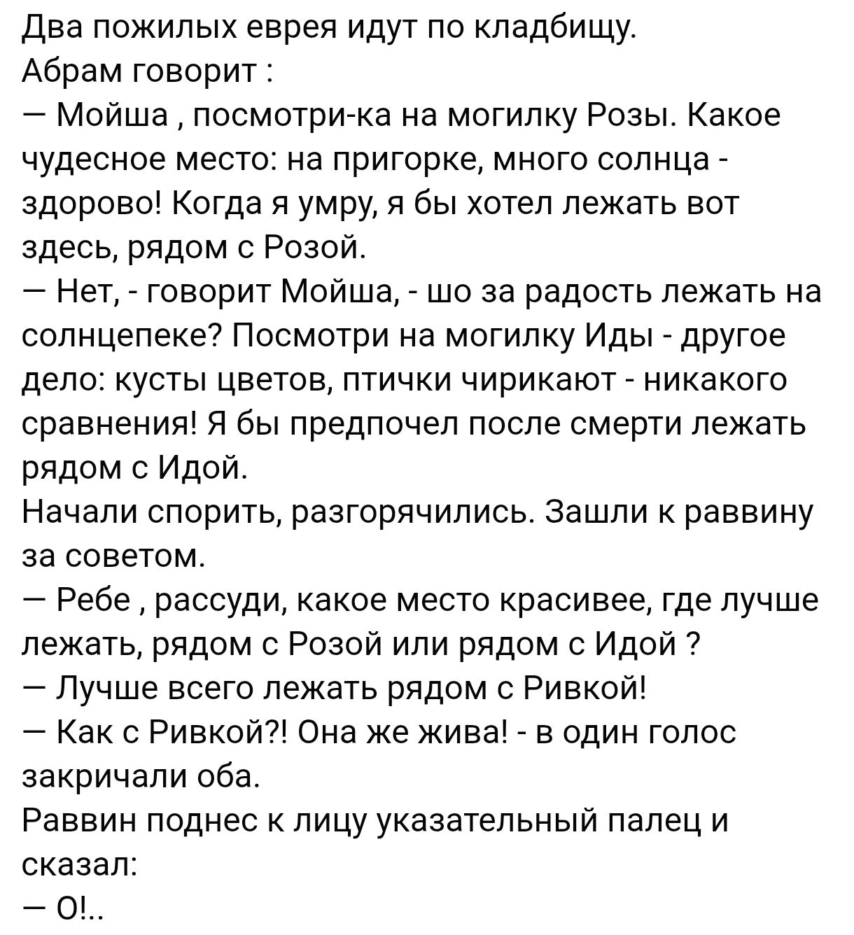 Два пожилых еврея идут по кладбищу.
Абрам говорит :
– Мойша, посмотри-ка на могилку Розы. Какое чудесное место: на пригорке, много солнца - здорово! Когда я умру, я бы хотел лежать вот здесь, рядом с Розой!
– Нет, - говорит Мойша, - шo так радостно лежать на солнечке? Посмотри на могилку Иды - другое дело: кусты цветов, птички чирикают - никакого сравнения! Я предпочел бы лежать рядом с Идой.
Начали спорить, разгорячились. Зашли в раввину за советом.
– Ребе, расуди, какое место красивее, где лучше лежать, рядом с Розой или рядом с Идой? 
– Лучше всего лежать рядом с Ривкой! 
– Как с Ривкой? Она же жива! - в один голос закричали оба.
Раввин повернулся к лицу указательный палец и сказал:
– О!..