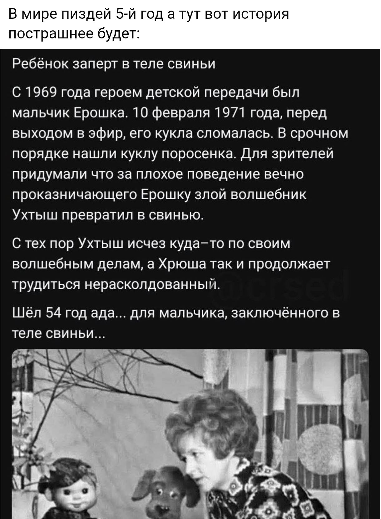 В мире пиздей 5-й год а тут вот история пострашнее будет: Ребёнок запрет в теле свиньи С 1969 года героем детской передачи был мальчик Ерошка. 10 февраля 1971 года, перед выходом в эфир, его кукла сломалась. В срочном порядке нашли куклу поросенка. Для зрителей придумали что за плохое поведение вечно проказничающего Ерошку злой волшебник Ухтыш превратил в свинью. С тех пор Ухтыш исчез куда-то по своим волшебным делам, а Хроша так и продолжает трудиться неразловленный. Шёл 54 года… для мальчика, заключённого в теле свиньи...