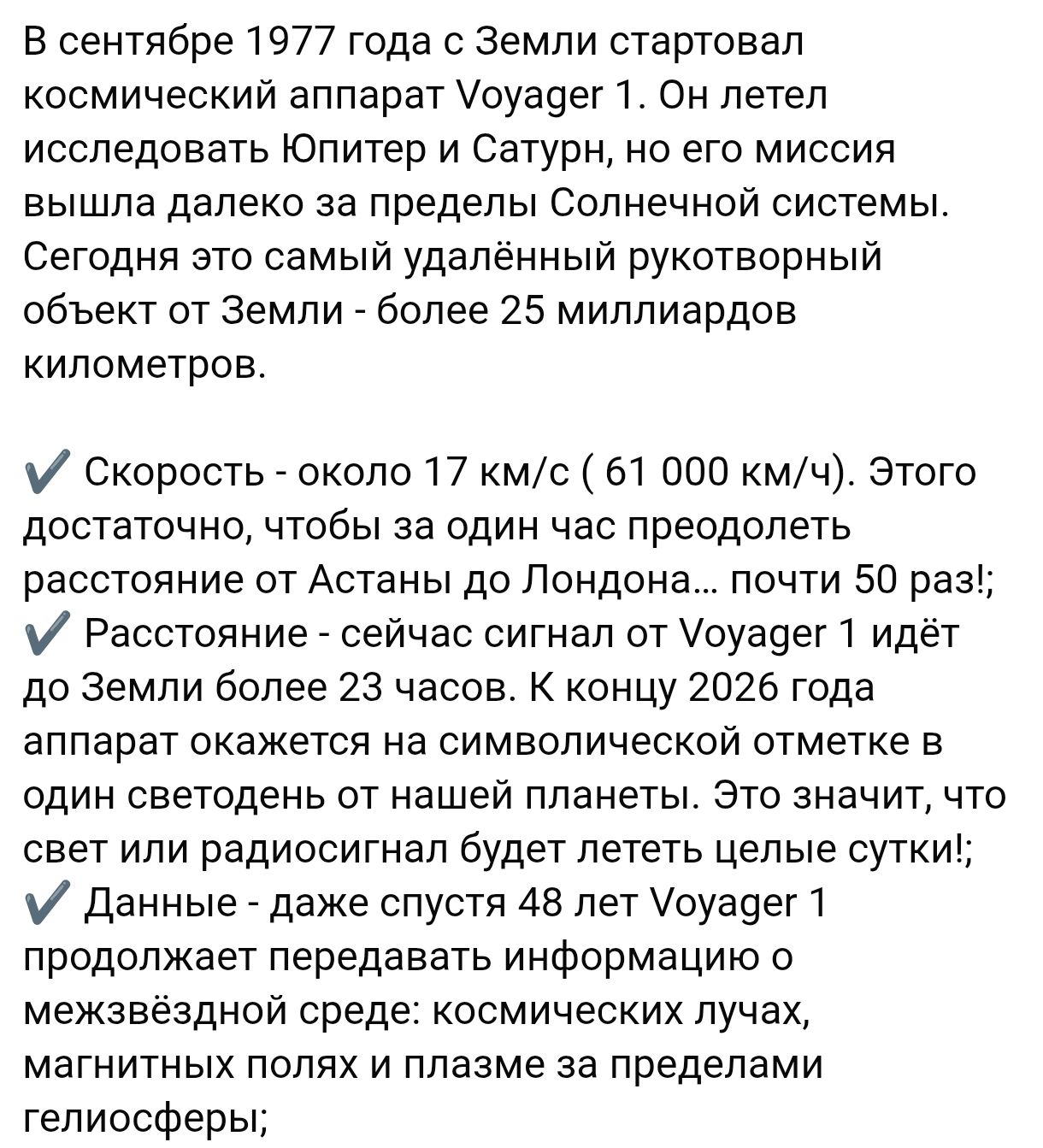 В сентябре 1977 года с Земли стартовал космический аппарат Voyager 1. Он летел исследовать Юпитер и Сатурн, но его миссия вышла далеко за пределы Солнечной системы. Сегодня это самый удалённый рукотворный объект от Земли - более 25 миллиардов километров.

• Скорость - около 17 км/с (61 000 км/ч). Этого достаточно, чтобы за один час преодолеть расстояние от Астаны до Лондона - почти 50 раз!
• Расстояние - сейчас сигнал от Voyager 1 идёт до Земли 23 часа.
• Данные - даже спустя 48 лет Voyager 1 продолжает передавать информацию о космических лучах, магнитных полях и плазме за пределами гелиосферы;