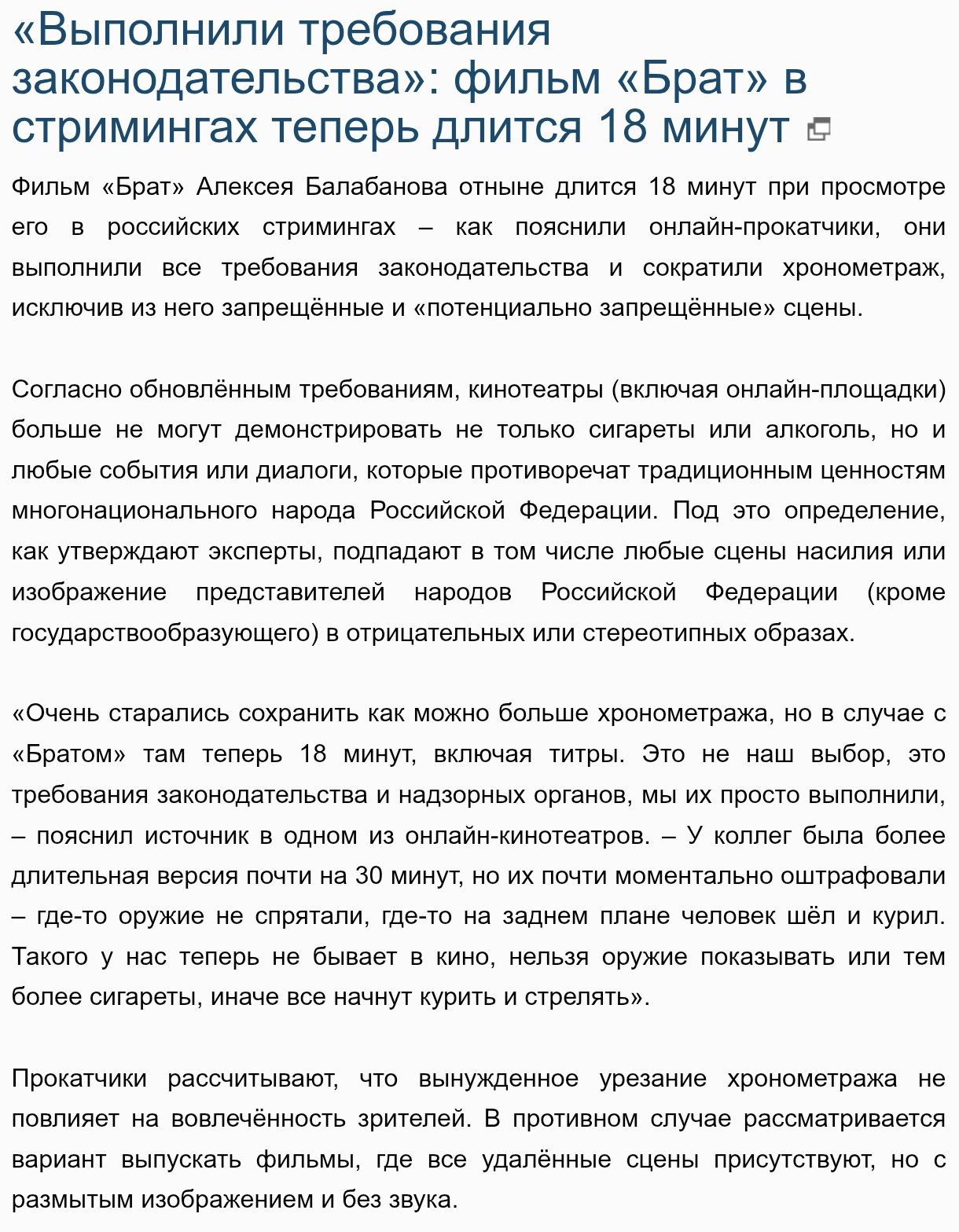 «Выполнили требования
законодательства»: фильм «Брат» в
стримингах теперь длится 18 минут ©

Фильм «Брат» Алексоя Балабанова отныне длится 18 минут при просмотре
его в российских стримингах — как пояснили онлайн-прокатчики, _ они
выполнили все тробования законодательства и сократили хронометраж,
исключив из него запрещённые и «потенциально запрещённые» сцены.

Согласно обновлённым требованиям, кинотеатры (включая онлайн-площадки),
больше не могут демонстрировать не только сигареты или алкоголь, но и
любые события или диалоги, которые противоречат традиционным ценностям
многонационального народа Российской Федерации. Под это определение,
как утверждают эксперты, подпадают в том числе любые ецены насилия или
изображение ` представителей ` народов Российской Федерации (кроме
государствообразующего) в отрицетельных или стерестипных образах.

«Очень старались сохранить как можно больше хронометража, но в случае с
«Братом» там теперь 18 минут, еключая титры. Это не наш выбор, это!
требования законодательства и надзорных органов, мы их просто выполнили,
— пояснил источник в одном из онлайн-кинотеатров. — У коллег была более
длительная версия почти на 30 минут, но их почти моментально оштрафовали
— где-то оружие не спрятали, где-то на заднем плане человек шёл и курил.
Такого у нас теперь не бывает в кино, нельзя оружие показывать или тем
более сигареты, иначе все начнут курить и стрелять».

Прокатчики рассчитывают что вынужденное урезание хронометража не:
повлияет на вовлечённость зрителей. В противном случае рассматривается
вариант выпускать фильмы, где все удалённые сцены присутствуют, но ©
размытым изображением и без звука.

