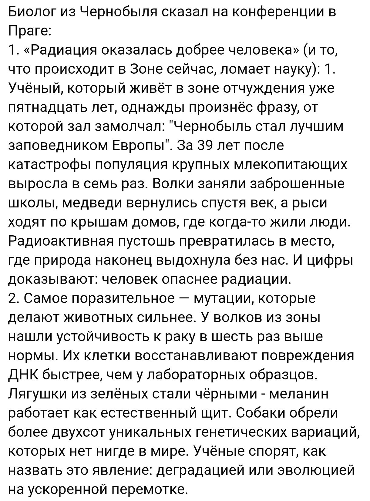 Биолог из Чернобыля сказал на конференции в Праге: 1. «Радиация оказалась добрее человека» (и то, что происходит в Зоне сейчас, ломает науку): 1. Учёный, который живёт в зоне отлучения уже пятнадцать лет, однажды произнёс фразу, от которой зал замолкнул: «Чернобыль стал лучшим заповедником Европы». За 39 лет после катастрофы population крупных млекопитающих выросла в семь раз. Волки заняли запрещённые школы, медведи вернулись спустя век, а рыси ходят по крышам домов, где когда-то жили люди. Радиационная пустошь превратилась в место, где природа выходила из-под контроля, и цифры доказывают: волны, излучающие атомные радиации. 2. Самое худшее — мутации, которые влияют на организмы. По силе новых радиаций подобны COVID. Лягушки, например, имеют множество повреждений ДНК, в результате которых они могут иметь двойственных особей. Всё это работает как ненормальные экосистемы. Учёный подчеркивает, что необходимо исследовать эволюцию на ускоренной перемотке.