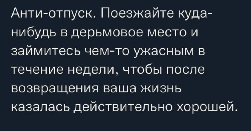 Анти-отпуск. Поезжайте куда-нибудь в дерьмовое место и займитесь чем-то ужасным в течение недели, чтобы после возвращения ваша жизнь казалась действительно хорошей.