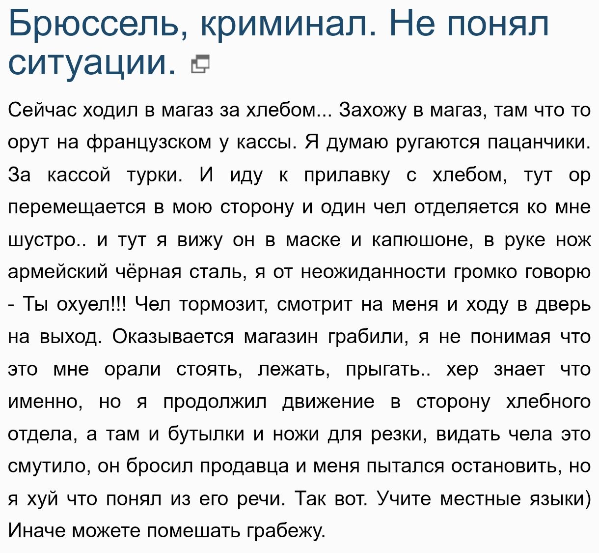 Брюссель, криминал. Не понял ситуации. Сейчас ходил в магазин за хлебом... Захожу в магазин, там что то орют на французском у кассы. Я думаю ругаются пацанчики. За кассой турки. И иду к прилавку с хлебом, тут ор перемещается в мясную секцию, и один чел отделяется на шурство... И тут я вижу он в маске и капюшоне, в руке нож армейский чёрная сталь, я от неожиданности громко говорю...