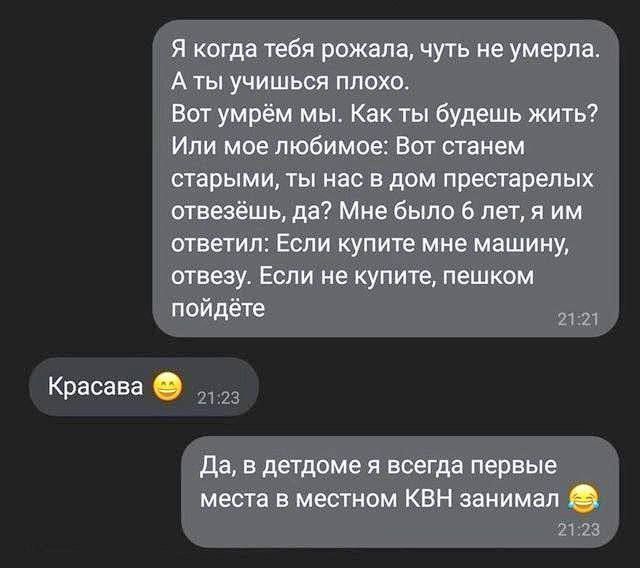 Я когда тебя рождала, чуть не умерла. А ты учишься плохо. Вот умрём мы. Как ты будешь жить? Или мое любимое: Вот станем старшими, ты нас в дом престарелых отвезёшь, да? Мне было 6 лет, я им ответил: Если купите мне машину, отведзу. Если не купите, пешком пойдёте. Красавa 😁 Да, в детдоме я всегда первые места в местном КВН занимал 😂