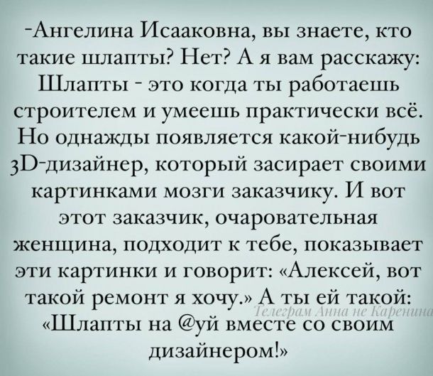 -Ангелина Исаковна, вы знаете, кто такие шлапты? Нет? А я вам расскажу: Шлапты — это когда ты работаешь строителем и умеешь почти всё. Но однажды появляется какой-нибудь 3D-дизайнер, который засирает мозги заказчику своими картинками. И вот этот заказчик, очаровательная женщина, подходит к тебе, показывает картинки и говорит: «Алексей, вот такой ремонт я хочу.» А ты ей такой: «Шлапты на @уй вместе со своим дизайнером!»