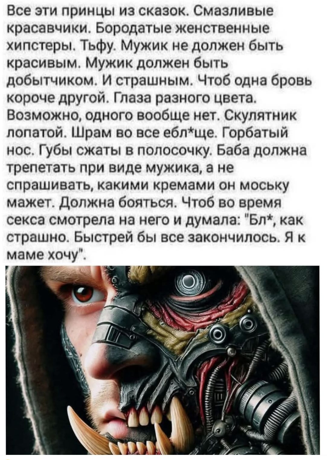 Все эти принцы из сказок. Смазливые красавчики. Бородатые женственные хипстеры. Мужик не должен быть красивым. Мужик должен быть добытчиком. И страшным. Чтоб одна бровь короче другой. Глаза разного цвета. Возможно, одного вообще нет. Шрам во всёebл*ще. Горбатый нос. Губы сжаты в полосочку. Баба должна трепетать при виде мужика, а не спрашивать, какими кремами он морскую мажет. Должна бояться. Чтоб во время секса смотрела на него и думала: 'Бл*, как страшно. Быстрей бы все закончилось. Я к маме хочу'.
