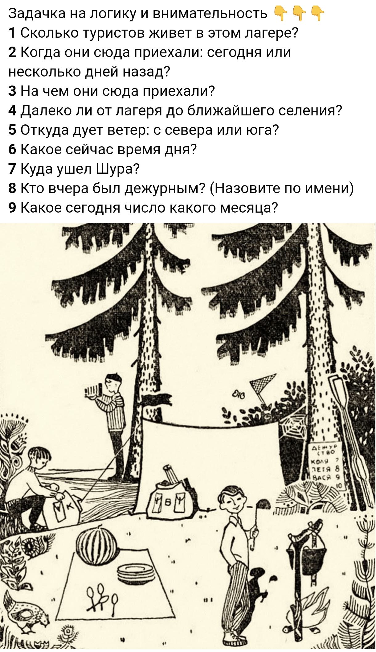 Задачка на логику и внимательность 👇👇👇
1 Сколько туристов живет в этом лагере?
2 Когда они сюда приехали: сегодня или several дней назад?
3 На чем они сюда приехали?
4 Далеко ли от лагеря до ближайшего селения?
5 Откуда дует ветер: с севера или юга?
6 Какое сейчас время дня?
7 Куда ушел Шура?
8 Кто вчера был дежурным? (Назовите по имени)
9 Какое сегодня число какого месяца?