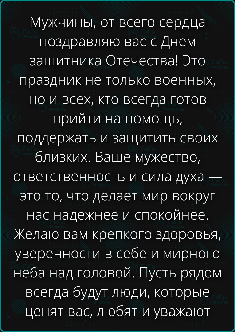 Мужчины, от всего сердца поздравляю вас с Днем защитника Отечества! Это праздник не только военных, но и всех, кто всегда готов прийти на помощь, поддержать и защитить своих близких. Ваше мужество, ответственность и сила духа — это то, что делает мир вокруг нас надежнее и спокойнее. Желаю вам крепкого здоровья, уверенности в себе и мирного неба над головой. Пусть рядом всегда будут люди, которые ценят вас.