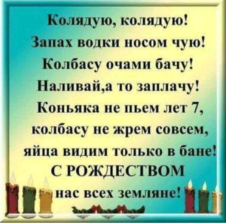 Колядую колядую Запах водки носом чую Колбасу очами бачу Наливайа то заплачу Коньяка не пьем лет 7 колбасу не жрем совсем яйца видим только в бане С РОЖДЕСТВОМ нас всех земляныш