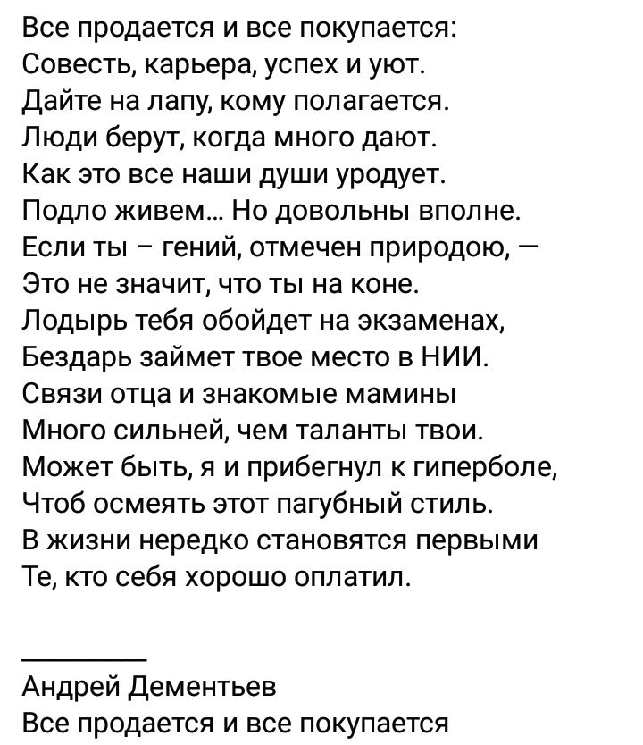 Все продается и все покупается Совесть карьера успех и уют Дайте на лапу кому полагается Люди берут когда много дают Как это все наши души уродует Подло живем Но довольны вполне Если ты гений отмечен природою Это не значит что ты на коне Лодырь тебя обойдет на экзаменах Бездарь займет твое место в НИИ Связи отца и знакомые мамины Много сильней чем таланты твои Может быть я и прибегнул к гиперболе 