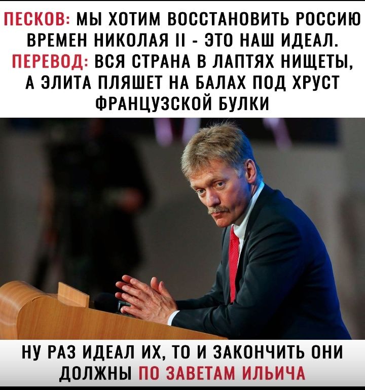 ПЕСКОВ МЫ ХОТИМ ВОССТАНОВИТЬ РОССИЮ ВРЕМЕН НИКОЛАЯ ЭТО НАШ ИДЕАЛ ПЕРЕВОД ВСЯ СТРАНА В ЛАПТЯХ НИЩЕТЫ А ЭЛИТА ПЛЯШЕТ НА БАЛАХ ПОД ХРУСТ ФРАНЦУЗСКОЙ БУЛКИ НУ РАЗ ИДЕАЛ ИХ ТО И ЗАКОНЧИТЬ ОНИ ДОЛЖНЫ ПО ЗАВЕТАМ ИЛЬИЧА