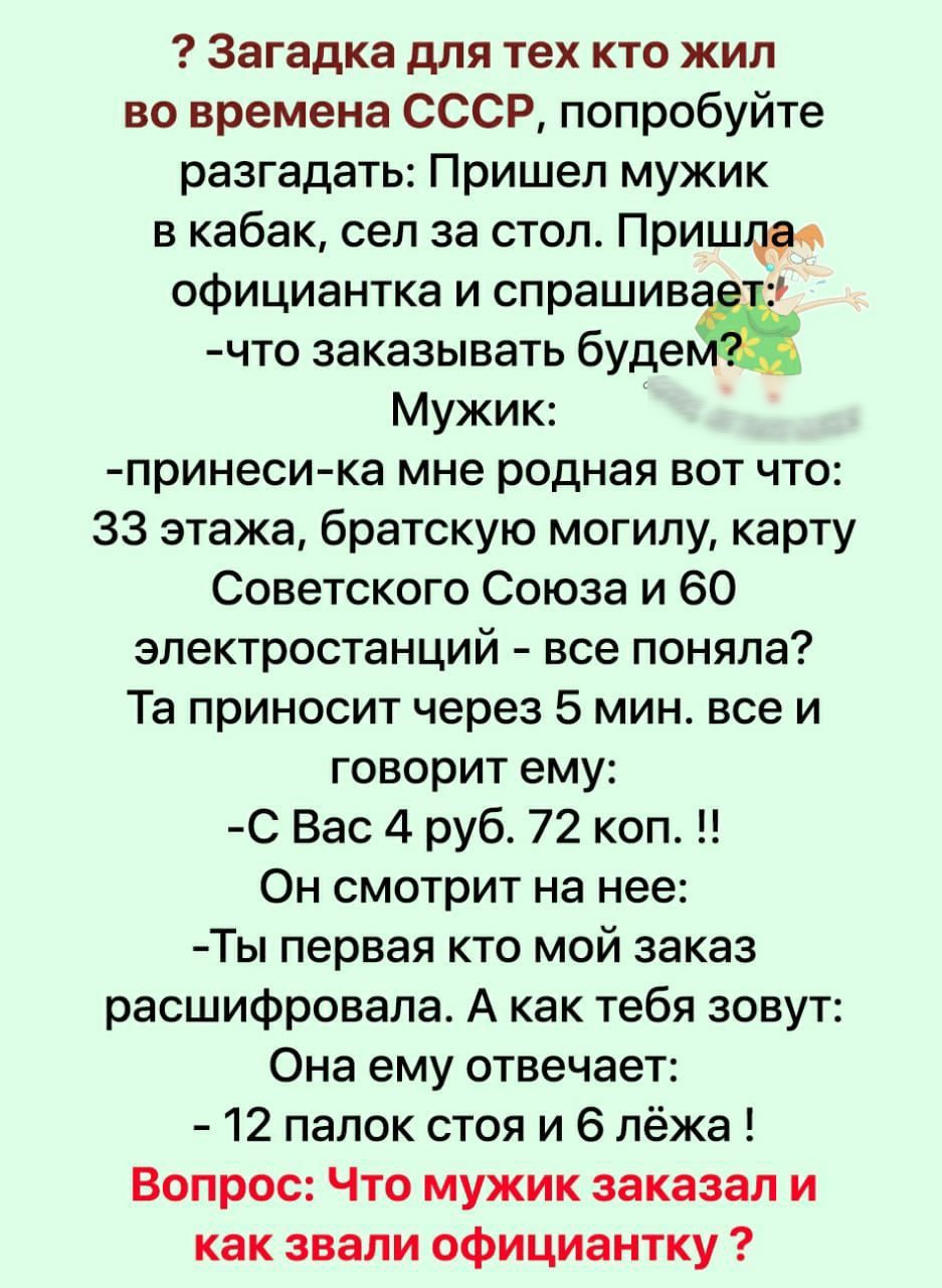 Загадка для тех кто жил во времена СССР попробуйте разгадать Пришел мужик в кабак сел за стол Пришли официантка и спрашив 1 что заказывать будеё Мужик принеси ка мне родная вот что 33 этажа братскую могилу карту Советского Союза и 60 электростанций все поняла Та приносит через 5 мин все и говорит ему С Вас 4 руб 72 коп Он смотрит на нее Ты первая кто мой заказ расшифровала А как тебя зовут Она ему