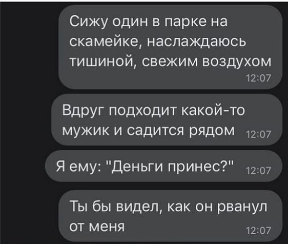 Сижу один в парке на скамейке наслаждаюсь ТИШИНОЙ СВЕЖИМ ВОЗДУХОМ 12107 Вдруг подходит какойто мужик и садится рядом Я ему Деньги принес 1207 Ты бы видел как он рванул от меня 1207