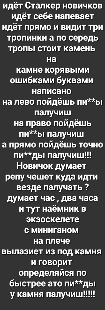 идёт Сталкер новичков идёт себе напевает идёт прямо и видит три тропинки а по середь тропы стоит камень на камне корявыми ошибками буквами написано на лево пойдёшь пиы палучиш на право пойдёшь пиы палучиш а прямо пойдёшь точно пиды палучиш Новичок думает репу чешет куда идти везде палучать думает час два часа и тут наёмник в экзоскелете с миниганом на плече вылазиет из под камня и говорит определя