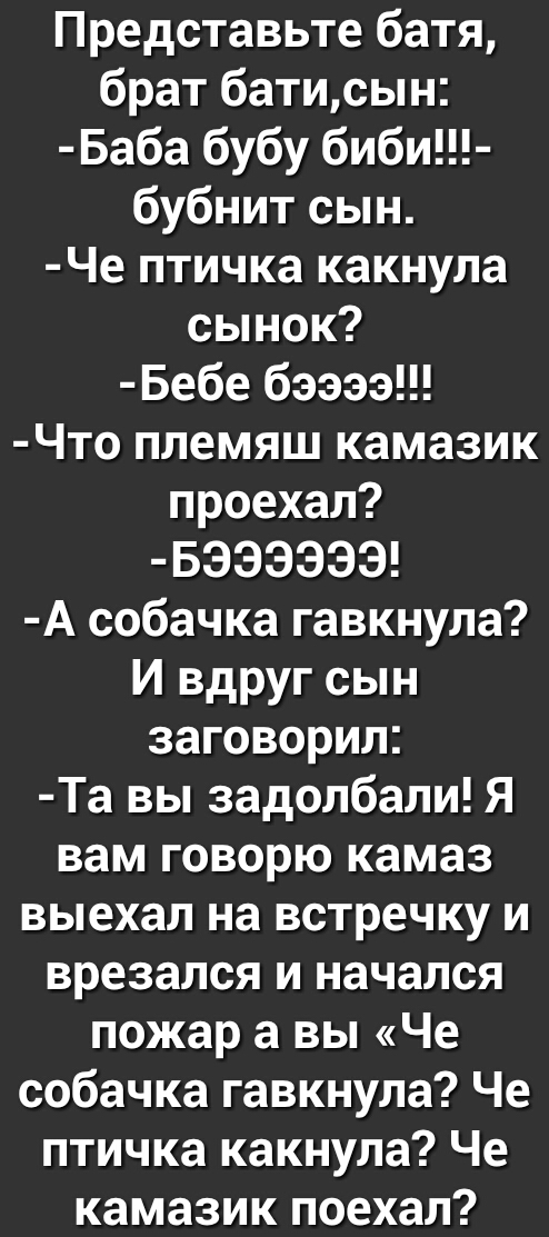 Представьте батя брат батисын Баба бубу биби бубнит сын Че птичка какнула сынок Бебе бээээ Что племяш камазик проехал БЭЭЭЭЭЭ А собачка гавкнула И вдруг сын заговорил Та вы задолбали Я вам говорю камаз выехал на встречку и врезался и начался пожар а вы Че собачка гавкнула Че птичка какнула Че камазик поехал