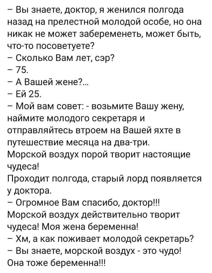Вы знаете доктор я женился полгода назад на прелестной молодой особе но она никак не может забеременеть может быть что то посоветуете Сколько Вам лет сэр 75 А Вашей жене Ей 25 Мой вам совет возьмите Вашу жену наймите молодого секретаря и отправляйтесь втроем на Вашей яхте в путешествие месяца на дватри Морской воздух порой творит настоящие чудеса Проходит полгода старый лорд появляется у доктора О