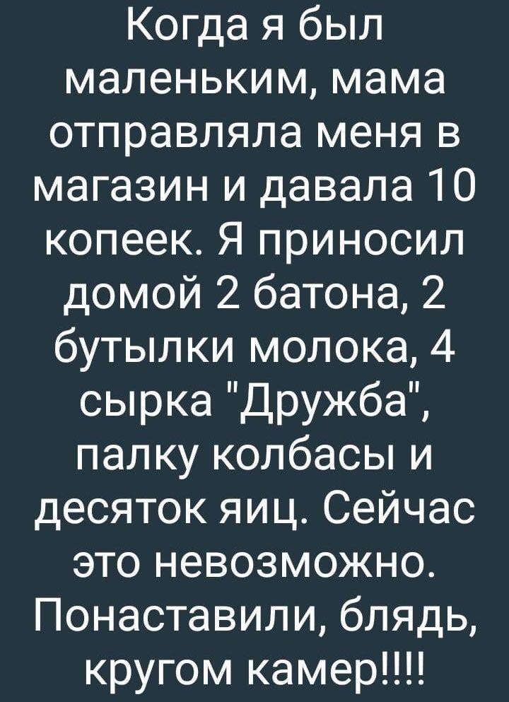 Когда я был маленьким мама отправляла меня в магазин и давала 10 копеек Я приносил домой 2 батона 2 бутылки молока 4 сырка Дружба палку колбасы и десяток яиц Сейчас это невозможно Понаставили блядь кругом камер