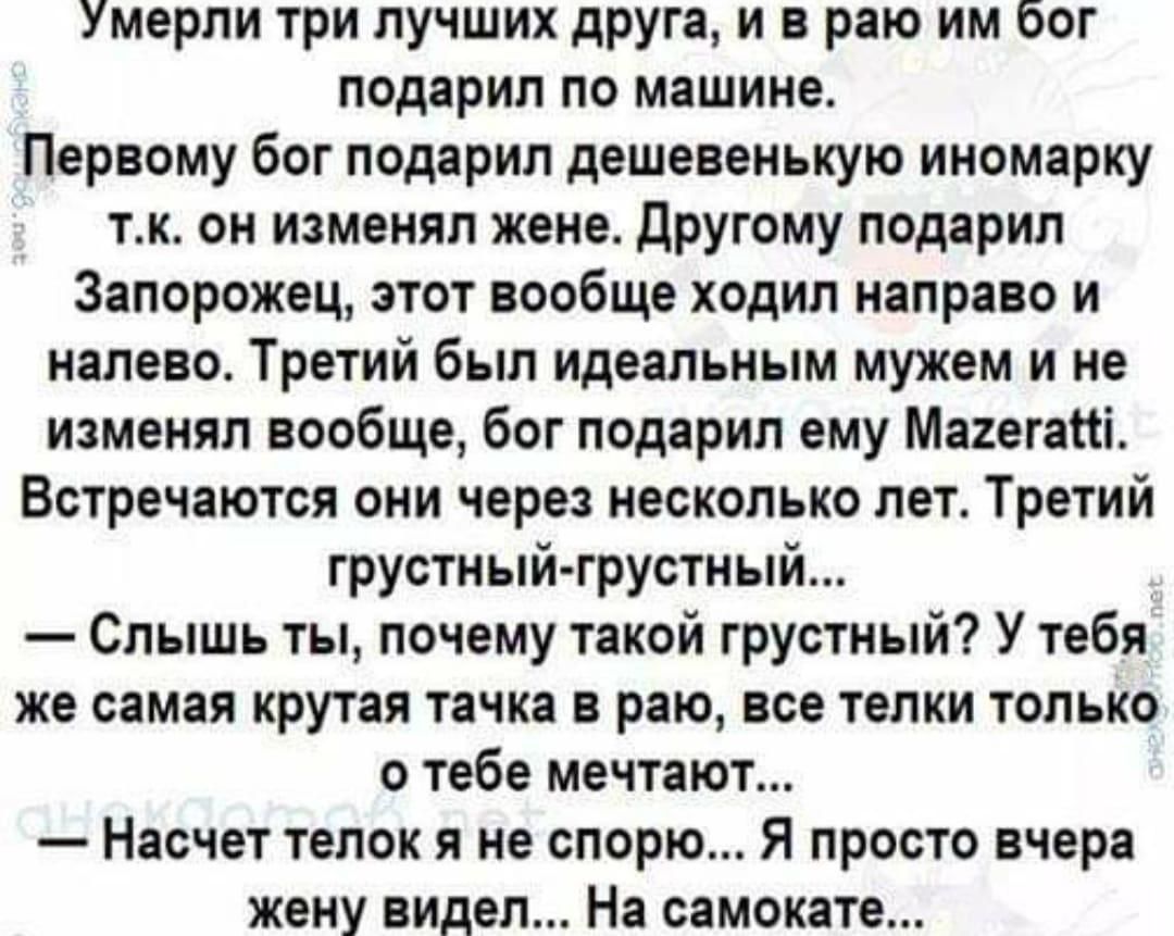 Умерли три лучших друга и в раю им бог подарил по машине Первому бог подарил дешевенькую иномарку тк он изменял жене Другому подарил Запорожец этот вообще ходил направо и налево Третий был идеальным мужем и не изменял вообще бог подарил ему Магегаісі Встречаются они через несколько лет Третий грустный грустный Слышь ты почему такой грустный У тебя же самая крутая тачка в раю все телки только о теб